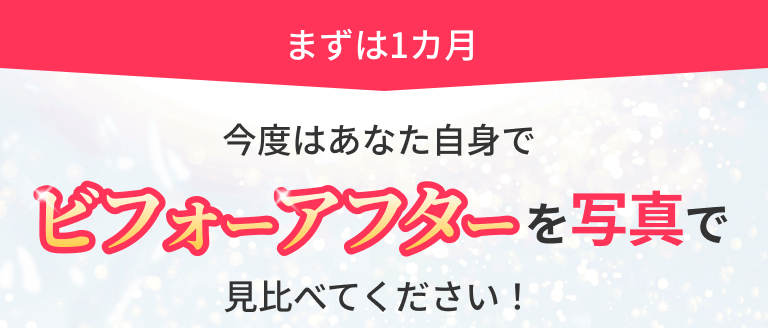 まずは1カ月 今度はあなた自身でビフォーアフターを写真で見比べてください！
