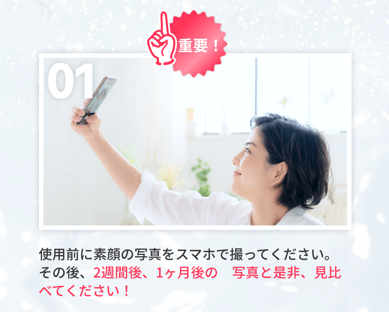 01 使用前に素顔の写真をスマホで撮ってください。その後、2週間後、1ヶ月後の　写真と是非、見比べてください！