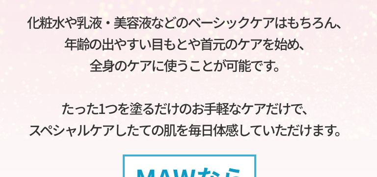 化粧水や乳液・美容液などのベーシックケアはもちろん、年齢の出やすい目もとや首元のケアを始め、全身のケアに使うことが可能です。