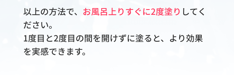 以上の方法で、お風呂上りすぐに2度塗りしてください。1度目と2度目の間を開けずに塗ると、より効果を実感できます。
